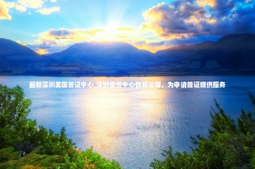 最新深圳美國(guó)簽證中心,深圳美簽中心恢復(fù)運(yùn)營(yíng)，為申請(qǐng)簽證提供服務(wù)