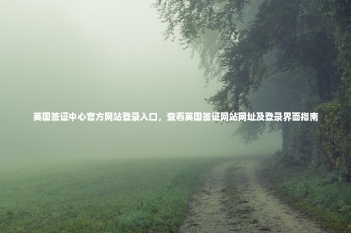 英國(guó)簽證中心官方網(wǎng)站登錄入口，查看英國(guó)簽證網(wǎng)站網(wǎng)址及登錄界面指南