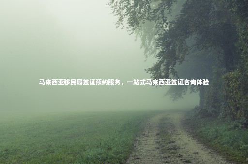馬來西亞移民局簽證預約服務，一站式馬來西亞簽證咨詢體驗