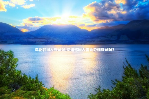 沈陽(yáng)韓國(guó)人簽證嗎,沈陽(yáng)韓國(guó)人需要辦理簽證嗎？