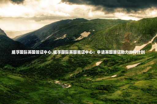 威孚國際英國簽證中心,威孚國際英國簽證中心：申請英國簽證助力出行計劃