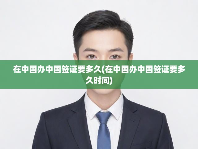 在中國辦中國簽證要多久(在中國辦中國簽證要多久時(shí)間)