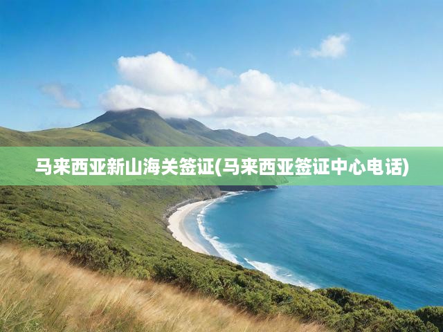 馬來西亞新山海關簽證(馬來西亞簽證中心電話)