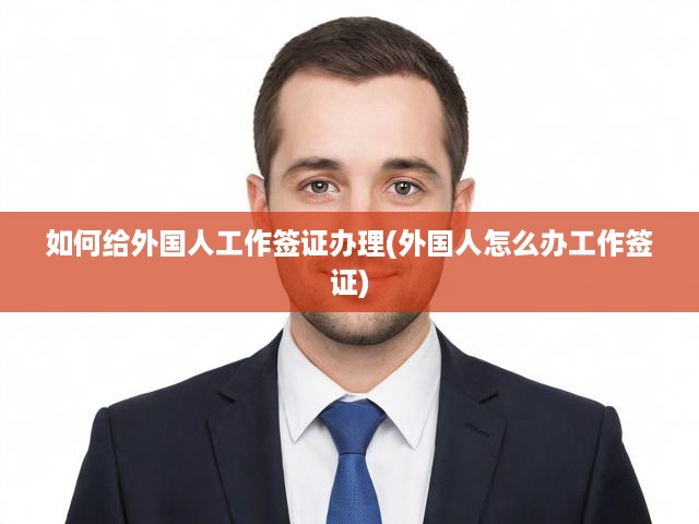 如何給外國(guó)人工作簽證辦理(外國(guó)人怎么辦工作簽證)