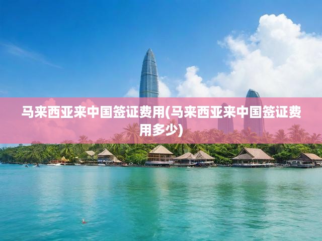馬來西亞公民赴華簽證費用全解析，最新標準與申請攻略