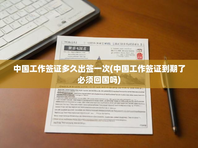 詳解中國工作簽證辦理流程，周期、續(xù)簽關(guān)鍵及到期續(xù)簽指南