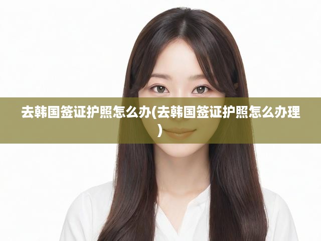 韓國(guó)簽證護(hù)照辦理一站式全解析，流程、材料、要求詳述攻略
