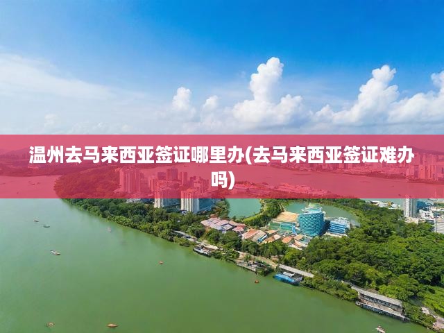 溫州去馬來西亞簽證哪里辦(去馬來西亞簽證難辦嗎)