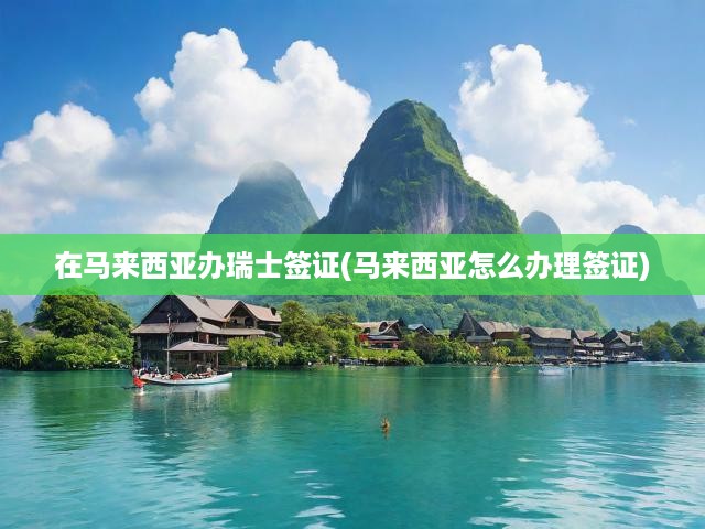 馬來西亞一站式攻略，揭秘瑞士簽證申請全流程及順利辦理技巧