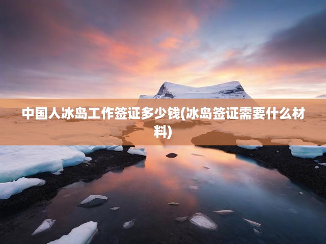 冰島簽證攻略，詳解費用、申請條件，中國公民輕松辦理冰島工作簽證