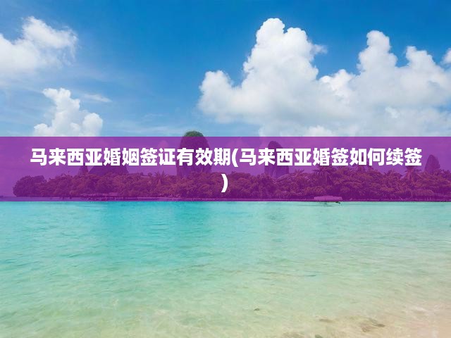 馬來西亞婚姻簽證有效期全面解析，續(xù)簽攻略與關(guān)鍵提示