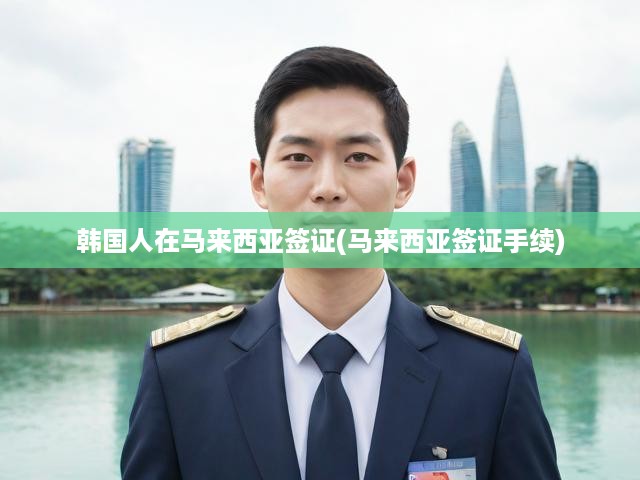 馬來(lái)西亞簽證攻略，韓國(guó)人必看，馬來(lái)西亞簽證辦理全流程詳解
