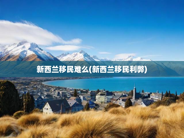 新西蘭移民難么(新西蘭移民利弊)