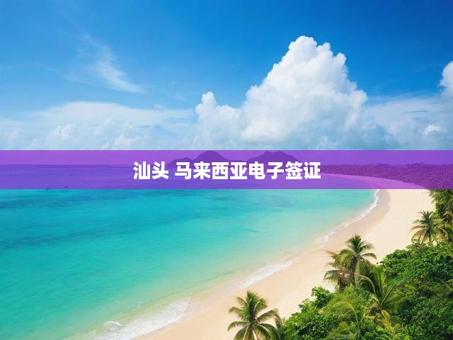 汕頭-馬來西亞電子簽證直通新篇章，跨境旅行便捷體驗(yàn)升級
