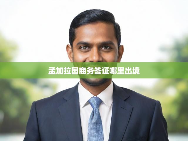 孟加拉國商務(wù)簽證出境攻略，辦理流程與出境地點詳解