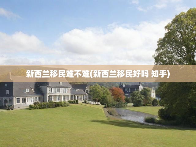新西蘭移民攻略，深度揭秘移民挑戰(zhàn)與知乎熱議觀點(diǎn)